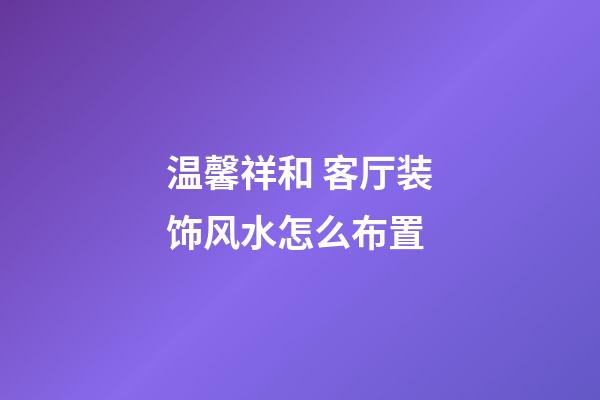 温馨祥和 客厅装饰风水怎么布置